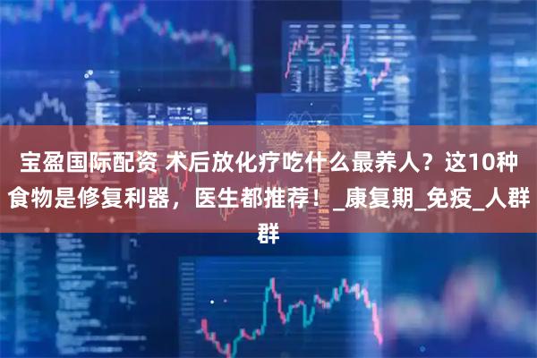宝盈国际配资 术后放化疗吃什么最养人？这10种食物是修复利器，医生都推荐！_康复期_免疫_人群