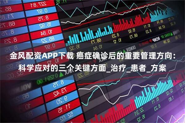 金风配资APP下载 癌症确诊后的重要管理方向：科学应对的三个关键方面_治疗_患者_方案