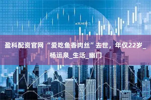 盈科配资官网 “爱吃鱼香肉丝”去世，年仅22岁_杨运泉_生活_幽门