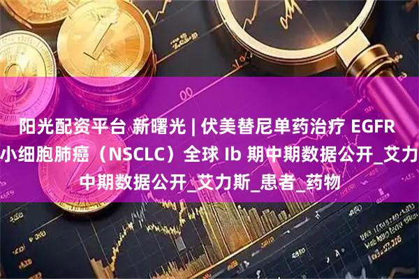 阳光配资平台 新曙光 | 伏美替尼单药治疗 EGFR PACC 突变非小细胞肺癌（NSCLC）全球 Ib 期中期数据公开_艾力斯_患者_药物