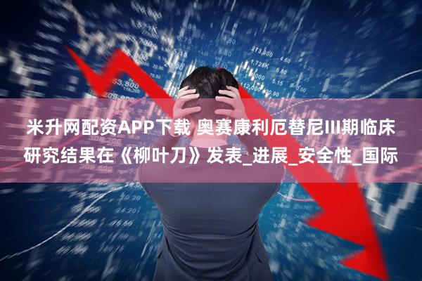 米升网配资APP下载 奥赛康利厄替尼III期临床研究结果在《柳叶刀》发表_进展_安全性_国际