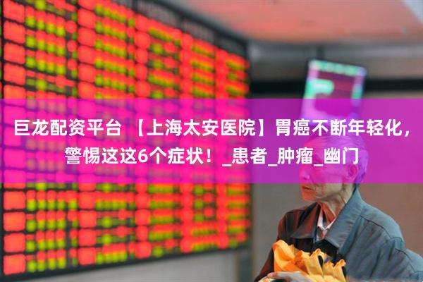 巨龙配资平台 【上海太安医院】胃癌不断年轻化，警惕这这6个症状！_患者_肿瘤_幽门