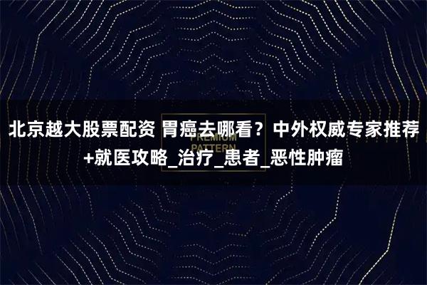 北京越大股票配资 胃癌去哪看？中外权威专家推荐+就医攻略_治疗_患者_恶性肿瘤