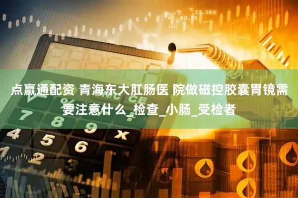 点赢通配资 青海东大肛肠医 院做磁控胶囊胃镜需要注意什么_检查_小肠_受检者