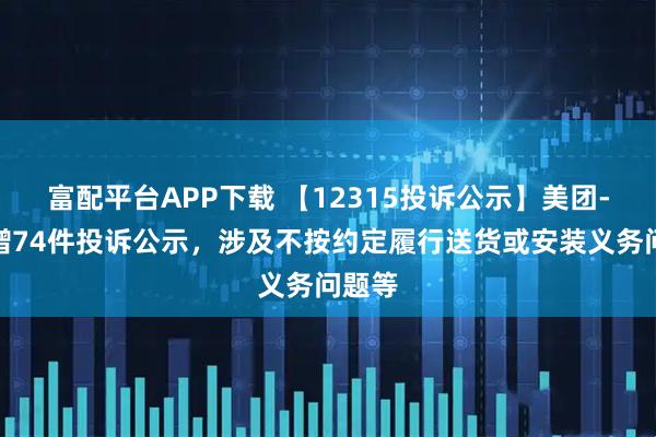 富配平台APP下载 【12315投诉公示】美团-W新增74件投诉公示，涉及不按约定履行送货或安装义务问题等