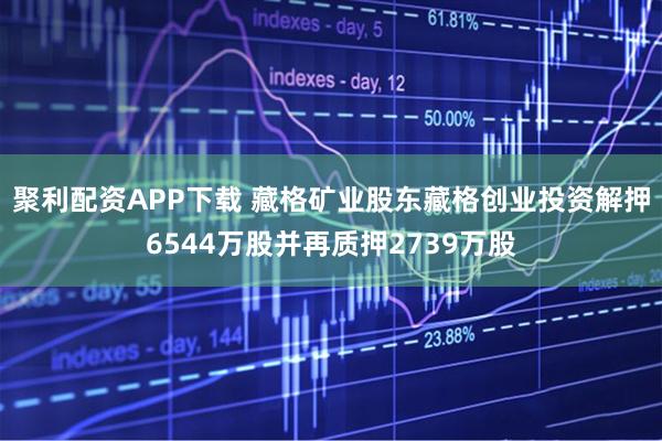 聚利配资APP下载 藏格矿业股东藏格创业投资解押6544万股并再质押2739万股