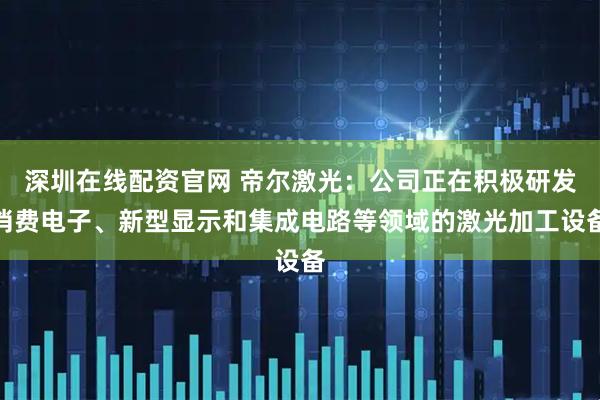 深圳在线配资官网 帝尔激光：公司正在积极研发消费电子、新型显示和集成电路等领域的激光加工设备