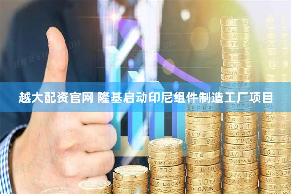 越大配资官网 隆基启动印尼组件制造工厂项目
