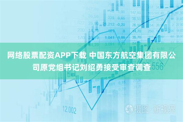 网络股票配资APP下载 中国东方航空集团有限公司原党组书记刘绍勇接受审查调查