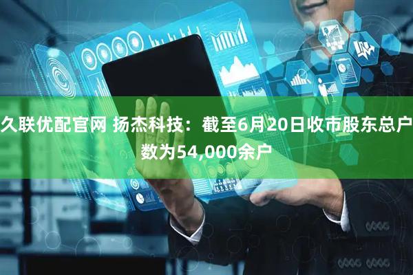 久联优配官网 扬杰科技：截至6月20日收市股东总户数为54,000余户