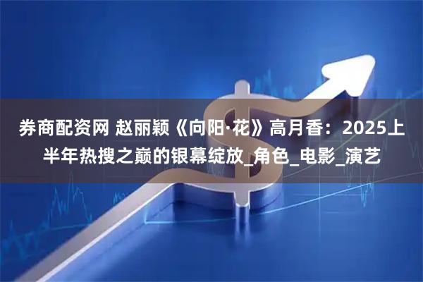 券商配资网 赵丽颖《向阳·花》高月香：2025上半年热搜之巅的银幕绽放_角色_电影_演艺