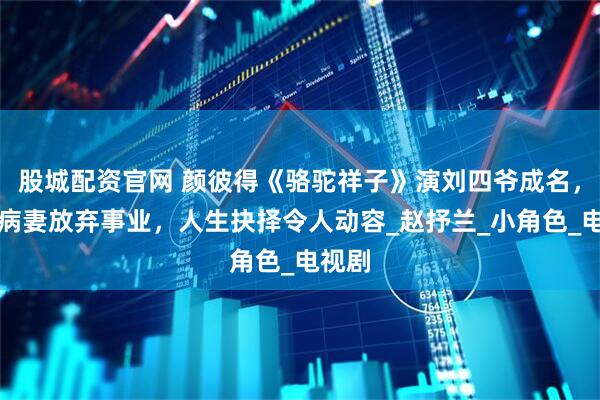 股城配资官网 颜彼得《骆驼祥子》演刘四爷成名，照顾病妻放弃事业，人生抉择令人动容_赵抒兰_小角色_电视剧