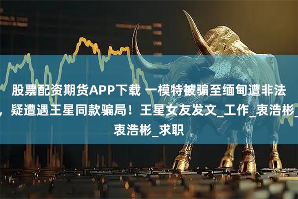 股票配资期货APP下载 一模特被骗至缅甸遭非法拘禁，疑遭遇王星同款骗局！王星女友发文_工作_衷浩彬_求职
