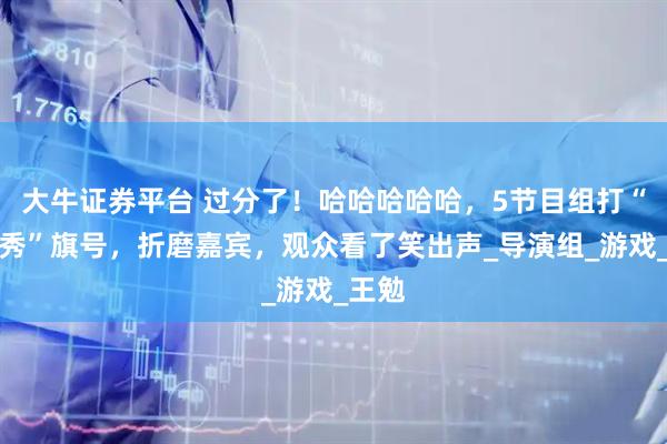 大牛证券平台 过分了！哈哈哈哈哈，5节目组打“真人秀”旗号，折磨嘉宾，观众看了笑出声_导演组_游戏_王勉