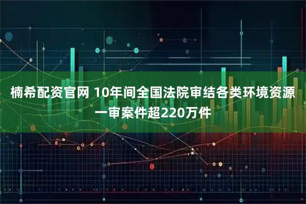 楠希配资官网 10年间全国法院审结各类环境资源一审案件超220万件
