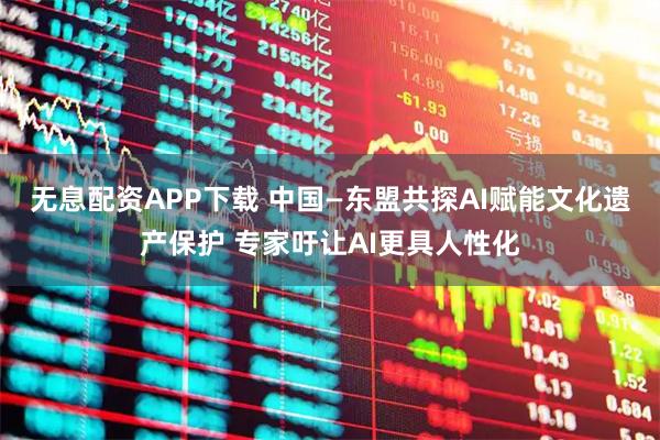 无息配资APP下载 中国—东盟共探AI赋能文化遗产保护 专家吁让AI更具人性化