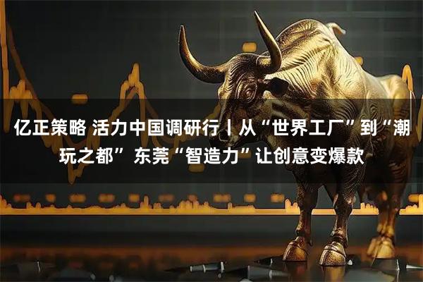 亿正策略 活力中国调研行丨从“世界工厂”到“潮玩之都” 东莞“智造力”让创意变爆款