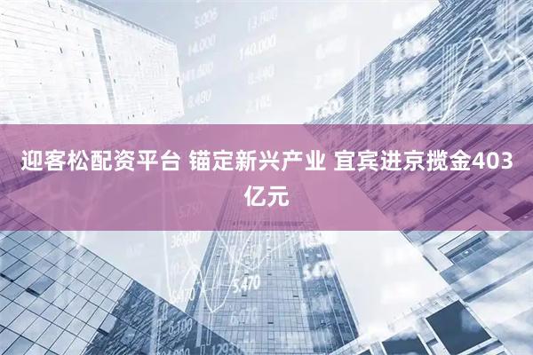 迎客松配资平台 锚定新兴产业 宜宾进京揽金403亿元