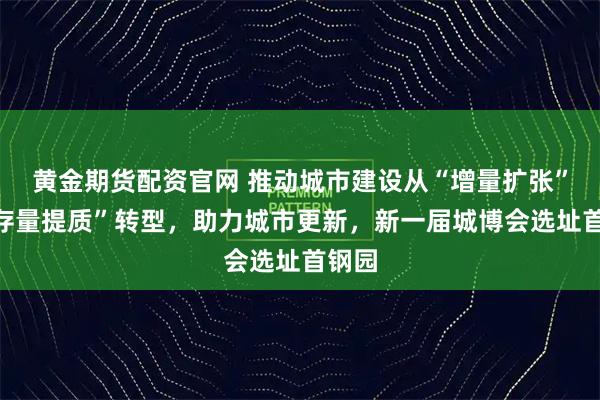 黄金期货配资官网 推动城市建设从“增量扩张”向“存量提质”转型，助力城市更新，新一届城博会选址首钢园