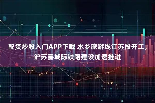 配资炒股入门APP下载 水乡旅游线江苏段开工，沪苏嘉城际铁路建设加速推进