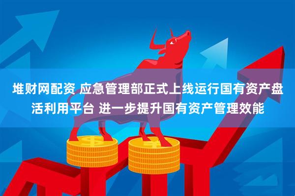 堆财网配资 应急管理部正式上线运行国有资产盘活利用平台 进一步提升国有资产管理效能