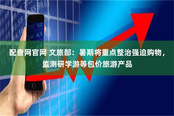 配查网官网 文旅部：暑期将重点整治强迫购物，监测研学游等包价旅游产品