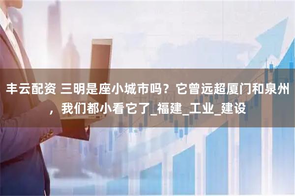 丰云配资 三明是座小城市吗？它曾远超厦门和泉州，我们都小看它了_福建_工业_建设