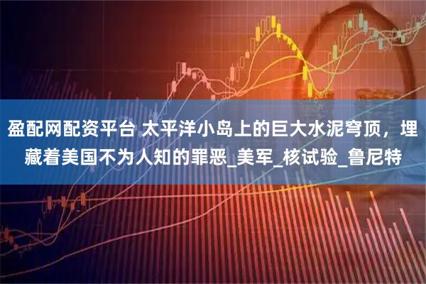 盈配网配资平台 太平洋小岛上的巨大水泥穹顶，埋藏着美国不为人知的罪恶_美军_核试验_鲁尼特