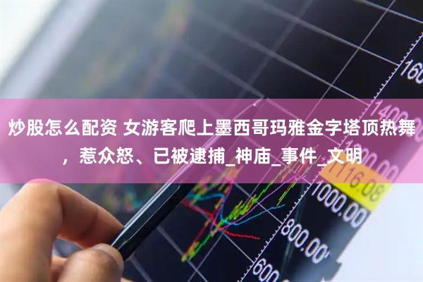 炒股怎么配资 女游客爬上墨西哥玛雅金字塔顶热舞，惹众怒、已被逮捕_神庙_事件_文明
