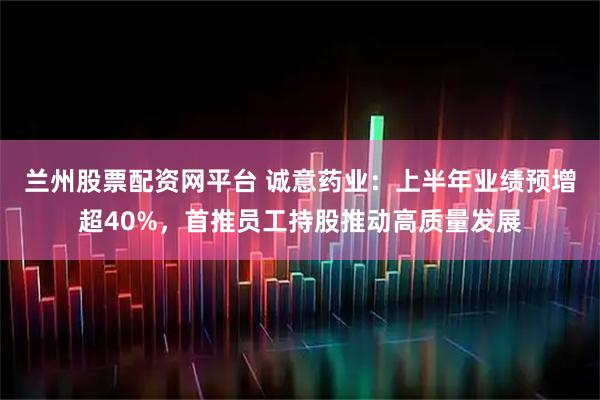 兰州股票配资网平台 诚意药业：上半年业绩预增超40%，首推员工持股推动高质量发展