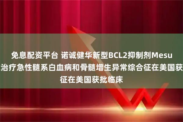 免息配资平台 诺诚健华新型BCL2抑制剂Mesutoclax治疗急性髓系白血病和骨髓增生异常综合征在美国获批临床