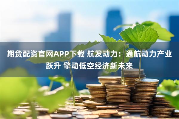 期货配资官网APP下载 航发动力：通航动力产业跃升 擎动低空经济新未来