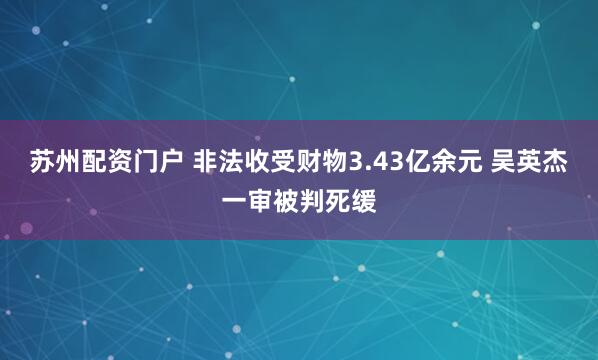 苏州配资门户 非法收受财物3.43亿余元 吴英杰一审被判死缓