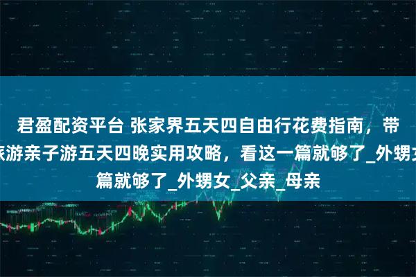 君盈配资平台 张家界五天四自由行花费指南，带小孩张家界旅游亲子游五天四晚实用攻略，看这一篇就够了_外甥女_父亲_母亲