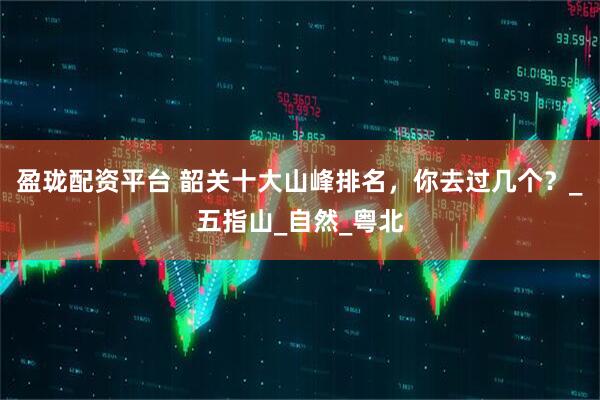 盈珑配资平台 韶关十大山峰排名，你去过几个？_五指山_自然_粤北