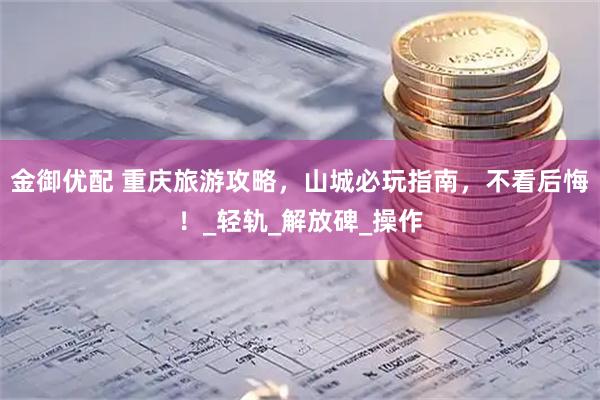 金御优配 重庆旅游攻略，山城必玩指南，不看后悔！_轻轨_解放碑_操作