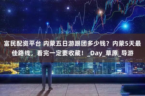富民配资平台 内蒙五日游跟团多少钱？内蒙5天最佳路线，看完一定要收藏！_Day_草原_导游