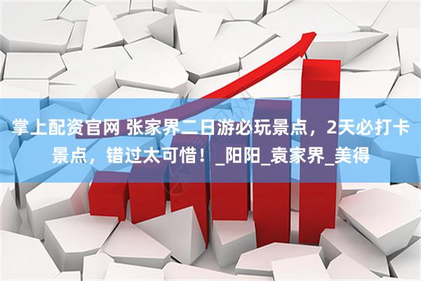 掌上配资官网 张家界二日游必玩景点，2天必打卡景点，错过太可惜！_阳阳_袁家界_美得