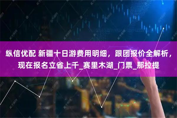 纵信优配 新疆十日游费用明细，跟团报价全解析，现在报名立省上千_赛里木湖_门票_那拉提