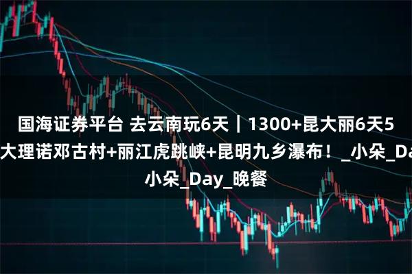 国海证券平台 去云南玩6天｜1300+昆大丽6天5晚·解锁大理诺邓古村+丽江虎跳峡+昆明九乡瀑布！_小朵_Day_晚餐