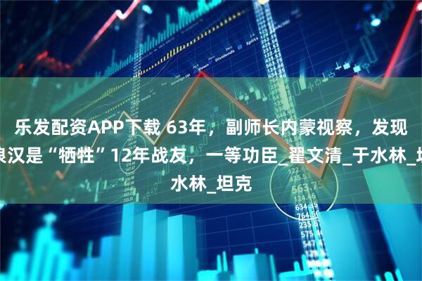 乐发配资APP下载 63年，副师长内蒙视察，发现流浪汉是“牺牲”12年战友，一等功臣_翟文清_于水林_坦克
