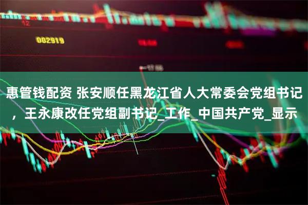 惠管钱配资 张安顺任黑龙江省人大常委会党组书记，王永康改任党组副书记_工作_中国共产党_显示