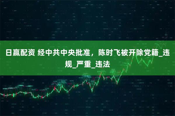 日赢配资 经中共中央批准，陈时飞被开除党籍_违规_严重_违法