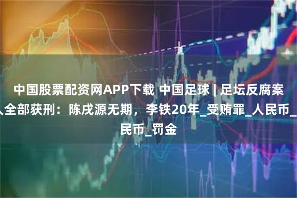 中国股票配资网APP下载 中国足球 | 足坛反腐案18人全部获刑：陈戌源无期，李铁20年_受贿罪_人民币_罚金