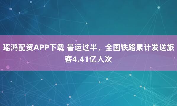 瑶鸿配资APP下载 暑运过半，全国铁路累计发送旅客4.41亿人次