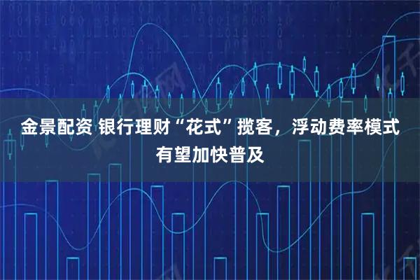 金景配资 银行理财“花式”揽客，浮动费率模式有望加快普及