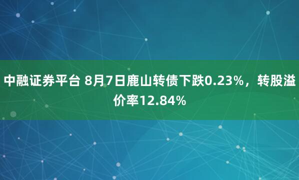中融证券平台 8月7日鹿山转债下跌0.23%，转股溢价率12.84%