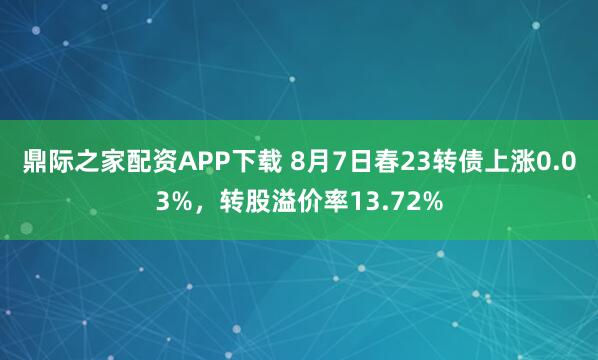 鼎际之家配资APP下载 8月7日春23转债上涨0.03%，转股溢价率13.72%