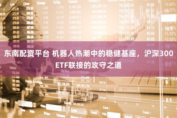 东南配资平台 机器人热潮中的稳健基座，沪深300ETF联接的攻守之道