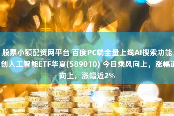 股票小额配资网平台 百度PC端全量上线AI搜索功能！科创人工智能ETF华夏(589010) 今日乘风向上，涨幅近2%